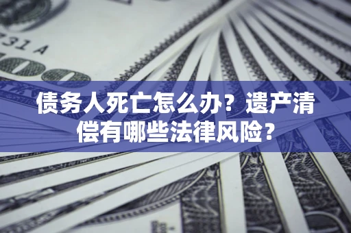 北京债务人死亡怎么办？遗产清偿有哪些法律风险？