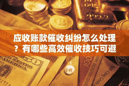 北京应收账款催收纠纷怎么处理？有哪些高效催收技巧可避免坏账？